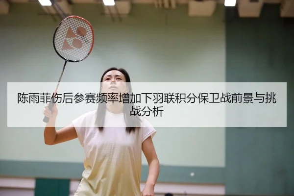 陈雨菲伤后参赛频率增加下羽联积分保卫战前景与挑战分析