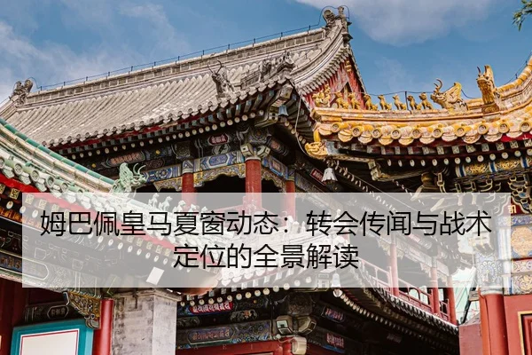 姆巴佩皇马夏窗动态：转会传闻与战术定位的全景解读