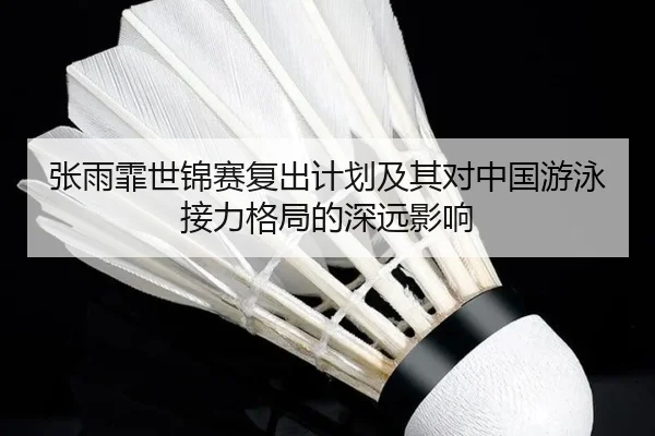 张雨霏世锦赛复出计划及其对中国游泳接力格局的深远影响