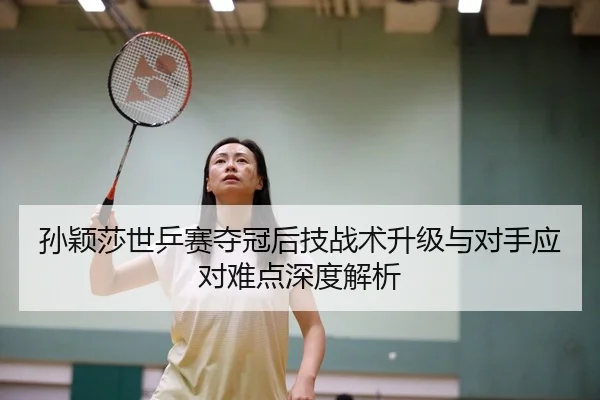 孙颖莎世乒赛夺冠后技战术升级与对手应对难点深度解析